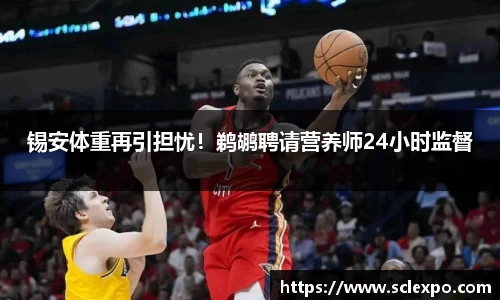 锡安体重再引担忧！鹈鹕聘请营养师24小时监督